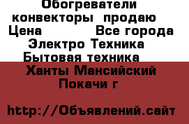 Обогреватели( конвекторы) продаю  › Цена ­ 2 200 - Все города Электро-Техника » Бытовая техника   . Ханты-Мансийский,Покачи г.